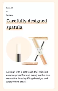 Point.04. Texture. Carefully designed spatula. A design with a soft touch that makes it easy to spread flat and evenly on the skin, create fine lines by lifting the edge, and apply to fine areas