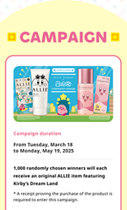 CAMPAIGN. Campaign duration. From Tuesday, March 18 to Monday, May 19, 2025. 1,000 randomly chosen winners will each receive an original ALLIE item featuring Kirby’s Dream Land. * A receipt proving the purchase of the product is required to enter this campaign.