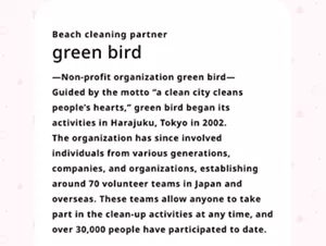 green bird. —Non-profit organization green bird— Guided by the motto “a clean city cleans people’s hearts,” green bird began its activities in Harajuku, Tokyo in 2002. The organization has since involved individuals from various generations, companies, and organizations, establishing around 70 volunteer teams in Japan and overseas. These teams allow anyone to take part in the clean-up activities at any time, and over 30,000 people have participated to date.