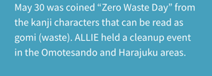 May 30 was coined “Zero Waste Day” from the kanji characters that can be read as gomi (waste). ALLIE held a cleanup event in the Omotesando and Harajuku areas.
