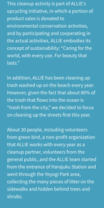 This cleanup activity is part of ALLIE’s upcycling initiative, in which a portion of product sales is donated to environmental conservation activities, and by participating and cooperating in the actual activities, ALLIE embodies its concept of sustainability: “Caring for the world, with every use. For beauty that lasts.”  In addition, ALLIE has been cleaning up trash washed up on the beach every year. However, given the fact that about 80% of the trash that flows into the ocean is “trash from the city,” we decided to focus on cleaning up the streets first this year.  About 30 people, including volunteers from green bird, a non-profit organization that ALLIE works with every year as a cleanup partner, volunteers from the general public, and the ALLIE team started from the entrance of Harajuku Station and went through the Yoyogi Park area, collecting the many pieces of litter on the sidewalks and hidden behind trees and shrubs.