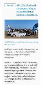 2023.3.5	ALLIE held a beach cleanup activity at an international surfing competition.ALLIE held an annual beach cleanup activity this year too! ALLIE sponsored a beach cleanup activity on the last day of the “white buffalo HYUGA PRO QS3000” international surfing competition.  A total of 110 people, including contestants, and spectators, collected 48 kg of trash (only man-made objects). The trash we collected included large objects that seemed to have come from outside Japan, signs that were probably washed up in typhoons last year and small plastics that could become fine microplastics.