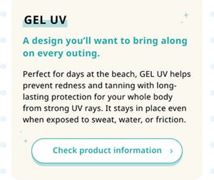 GEL UV A design you’ll want to bring along on every outing. Perfect for days at the beach, GEL UV helps prevent redness and tanning with long-lasting protection for your whole body from strong UV rays. It stays in place even when exposed to sweat, water, or friction.