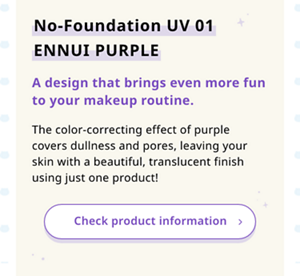 No-Foundation UV 01 ENNUI PURPLE A design that brings even more fun to your makeup routine. The color-correcting effect of purple covers dullness and pores, leaving your skin with a beautiful, translucent finish using just one product!