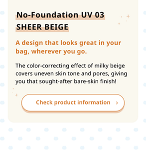 No-Foundation UV 03 SHEER BEIGE A design that looks great in your bag, wherever you go. The color-correcting effect of milky beige covers uneven skin tone and pores, giving you that sought-after bare-skin finish!