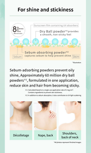 For shine and stickiness  8 No stickiness for hours Effects vary by person. Sunscreen film containing UV absorbers Dry Ball powder※1 provides a smooth, non-sticky feel Sebum-absorbing powder※2 captures sebum to help prevent shine Sebum Skin *Illustration  Sebum-adsorbing powders prevent oily shine, Approximately 60 million dry ball powders※, formulated in one application, reduce skin and hair from becoming sticky.  ※1 Calculated based on a single-use application rate of 2 mg/cm². Contains ingredients to prevent skin stickiness. ※2 In addition to sebum absorption, it also contributes to UV light scattering  Décolletage Nape, back Shoulders, back of neck *All photos represent finished images