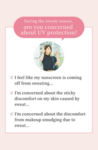 During the sweaty season, are you concerned about UV protection?  ☑ I feel like my sunscreen is coming off from sweating...  ☑ I’m concerned about the sticky discomfort on my skin caused by sweat...  ☑ I’m concerned about the discomfort from makeup smudging due to sweat...