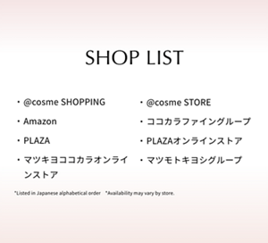 SHOP LIST  @cosme SHOPPING  @cosme STORE  Amazon  ココカラファイングループ  PLAZA  PLAZAオンラインストア  マツキヨココカラオンラインストア  マツモトキヨシグループ  *Listed in Japanese alphabetical order　*Availability may vary by store.