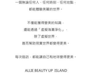 一個無論任何人、任何時刻、任何地點， 都能體驗美麗的世界。  不僅能獲得變美的知識， 還能透過「虛擬海灘淨化」， 除了虛擬世界， 進而幫助現實世界都變得更美。  每次造訪，都能讓自己和地球變得更美。  ALLIE BEAUTY UP  ISLAND
