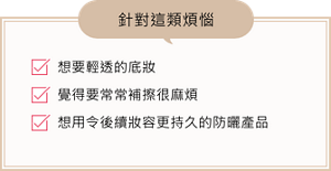 想要輕透的底妝、覺得要常常補擦很麻煩、想用令後續妝容更持久的防曬產品、針對這類煩惱