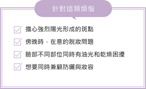 擔心強烈陽光形成的斑點。傍晚時，在意的脫妝問題。臉部不同部位同時有油光和乾燥困擾。想要同時兼顧防曬與妝容。針對這類煩惱