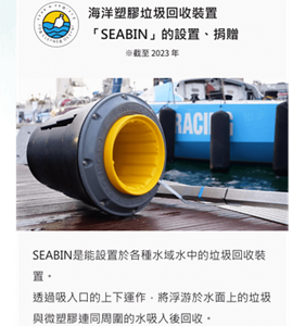 海洋塑膠垃圾回收裝置 「SEABIN」的設置、捐贈。※截至 2023 年。SEABIN是能設置於各種水域水中的垃圾回收裝置。 透過吸入口的上下運作，將浮游於水面上的垃圾與微塑膠連同周圍的水吸入後回收。 