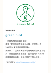 海灘淨化夥伴　green bird　─ 非營利組織 green bird ─ 本著「乾淨的城市能淨化心靈」之理念，自2002年於東京原宿展開活動。 無論個人、企業或團體皆可隨時輕鬆加入志工行列，參與者廣布各年齡層，日本國內外共有70組團隊進行活動。參加人數約三萬人以上。　（官方網頁）　https://www.greenbird.jp/
