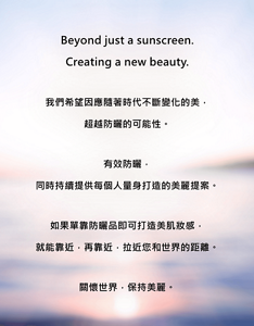 Beyond just a sunscreen. Creating a new beauty.我們希望因應隨著時代不斷變化的美，超越防曬的可能性。有效防曬，同時持續提供每個人量身打造的美麗提案。如果單靠防曬品即可打造美肌妝感，就能靠近，再靠近，拉近您和世界的距離。關懷世界，保持美麗。