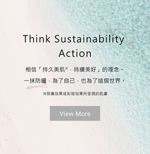 Think Sustainability Action 相信「持久美肌※，持續美好」的理念。一抹防曬，為了自己，也為了這個世界。※保養效果或彩妝效果所呈現的肌膚