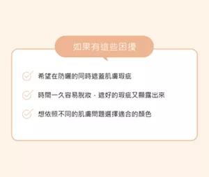 如果有這些困擾。希望在防曬的同時遮蓋肌膚瑕疵時間一久容易脫妝，遮好的瑕疵又顯露出來。想依照不同的肌膚問題選擇適合的顏色。