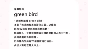 green bird - 非營利組織 green bird - 本著「乾淨的城市能淨化心靈」之理念， 自2002年於東京原宿展開活動。 無論個人、企業或團體皆可隨時輕鬆加入志工行列， 參與者廣布各年齡層， 日本國內外共有70組團隊進行活動， 參加人數約三萬人以上。　