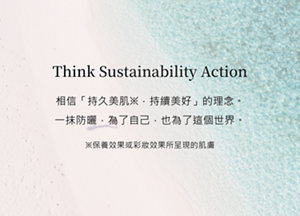 Think Sustainability Action 相信「持久美肌※，持續美好」的理念。  一抹防曬，為了自己，也為了這個世界。※保養效果或彩妝效果所呈現的肌膚