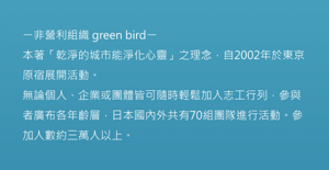 NPO green bird: Based on the concept of “a clean city makes people’s hearts clean,” green bird started its activities in Harajuku, Tokyo in 2002. As a volunteer organization in which anyone can casually participate at any time regardless of whether they are an individual, company, or organization, members of various generations have become involved, with 70 teams active in Japan and overseas. The number of participants has exceeded 30,000.