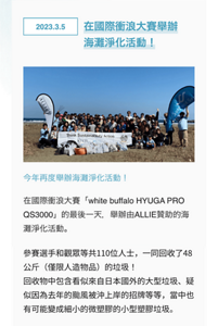 2023.3.5在國際衝浪大賽舉辦海灘淨化活動！今年再度舉辦海灘淨化活動！在國際衝浪大賽「white buffalo HYUGA PRO QS3000」的最後一天，舉辦由ALLIE贊助的海灘淨化活動。參賽選手和觀眾等共110位人士，一同回收了48公斤（僅限人造物品）的垃圾！回收物中包含看似來自日本國外的大型垃圾、疑似因為去年的颱風被衝上岸的招牌等等，當中也有可能變成細小的微塑膠的小型塑膠垃圾。
