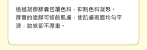 透過凝膠膠囊包覆色料，抑制色料凝聚。 厚實的塗膜可修飾肌膚，使肌膚表面均勻平滑，妝感卻不厚重。