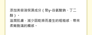 添加美容液保濕成分（聚γ-谷氨酸鈉、丁二醇）。 滋潤肌膚，減少因乾燥而產生的粗糙感，帶來柔嫩飽滿的觸感。