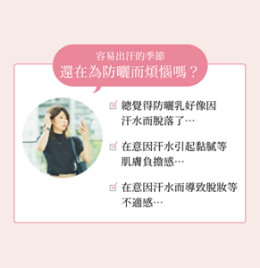 容易出汗的季節 還在為防曬而煩惱嗎？  ☑ 總覺得防曬乳好像因汗水而脫落了…  ☑ 在意因汗水引起黏膩等肌膚負擔感…  ☑ 在意因汗水而導致脫妝等不適感…