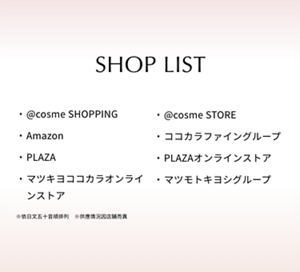 SHOP LIST  @cosme SHOPPING  @cosme STORE  Amazon  ココカラファイングループ  PLAZA  PLAZAオンラインストア  マツキヨココカラオンラインストア  マツモトキヨシグループ  ※依日文五十音順排列  ※供應情況因店鋪而異