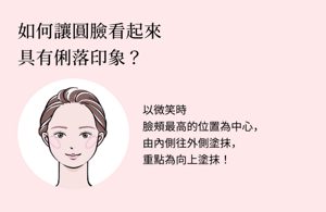 如何讓圓臉看起來具有俐落印象？以微笑時臉頰最高的位置為中心，由內側往外側塗抹，重點為向上塗抹！