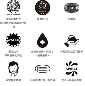 海洋友善配方 (已通過水環境風險評估※)。強力抗UV。抗摩擦。極效防水 不易脫落的功能。美容液成分（保濕）<玻尿酸鈉>。一般卸妝品即可卸淨。妝前打底效果。不易沾附口罩、毛巾等。抗汗不易脫落功能