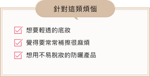 想要輕透的底妝、覺得要常常補擦很麻煩、想用不易脫妝的防曬產品、針對這類煩惱