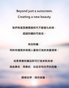 Beyond just a sunscreen. Creating a new beauty.我們希望因應隨著時代不斷變化的美，超越防曬的可能性。有效防曬，同時持續提供每個人量身打造的美麗提案。如果單靠防曬品即可打造美肌妝感，就能靠近，再靠近，拉近您和世界的距離。關懷世界，保持美麗。