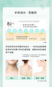 針對油光、黏膩感  8 小時 持久不易黏膩 使用感受因人而異。 含紫外線吸收劑的防曬塗膜 乾爽球狀粉體※1，呈現清爽滑順的觸感 皮脂吸附粉體※2 可吸附多餘皮脂，不易泛油光 皮脂(黏膩感) 肌膚 ※示意圖  添加乾爽球狀粉體抑制油光，一抹約6,000萬顆乾爽球狀粉體※抑制肌膚黏膩，讓髮絲和肌膚清爽不油膩  ※1 每次使用量以1 cm²塗抹2 mg計算，為防止肌膚黏膩成分 ※2 除吸附皮脂外，亦有助於紫外線的散射  胸口 後頸、背部 肩部、頸部 ※照片皆為妝效示意圖
