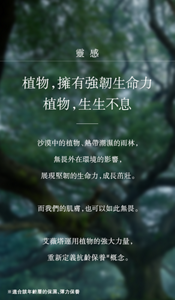 靈感 植物，擁有強韌生命力 植物，生生不息  沙漠中的植物、熱帶潮濕的雨林， 無畏外在環境的影響， 展現堅韌的生命力，成長茁壯。  而我們的肌膚，也可以如此無畏。  艾薇塔運用植物的強大力量， 重新定義抗齡保養※概念。  ※適合該年齡層的保濕、彈力保養