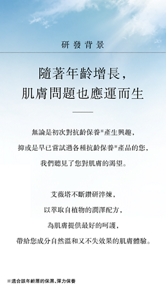 研發背景 隨著年齡增長， 肌膚問題也應運而生，無論是初次對抗齡保養※產生興趣， 抑或是早已嘗試過各種抗齡保養※產品的您， 我們聽見了您對肌膚的渴望。艾薇塔不斷鑽研淬煉， 以萃取自植物的潤澤配方，為肌膚提供最好的呵護， 帶給您成分自然溫和又不失效果的肌膚體驗。