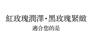 紅玫瑰潤澤．黑玫瑰緊緻 適合您的是