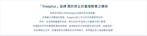 「freeplus」品牌 關於終止於臺灣販售之通知 感謝您長期以來對freeplus品牌的支持與愛護。承蒙廣大消費者的厚愛，freeplus自上市以來深受喜愛與支持。 然而，本品牌經審慎評估後， 將於2025年底終止於臺灣市場之販售。 各通路及門市的實際販售結束時間， 將視庫存狀況等因素而有所差異，敬請見諒。 自品牌創立以來，能獲得眾多消費者的支持與陪伴， 我們謹此致上最誠摯的謝意!