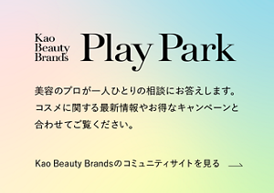 Kao Beauty Brands プレイパーク。美容のプロが一人ひとりの相談にお答えします。コスメに関する最新情報やお得なキャンペーンと合わせてご覧ください。Kao Beauty Brandsのコミュニティサイトを見る