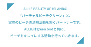 ALLIE BEAUTY UP ISLANDの「バーチャルビーチクリーン」と、 実際のビーチの清掃活動を繋ぐパートナーです。 ALLIEはgreen birdと共に、ビーチをキレイにする活動を行っていきます。