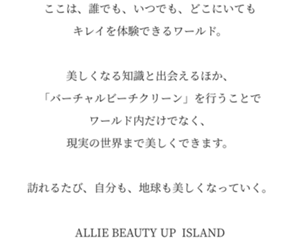 ここは、誰でも、いつでも、どこにいてもキレイを体験できるワールド。美しくなる知識と出会えるほか、「バーチャルビーチクリーン」を行うことでワールド内だけでなく、現実の世界まで美しくできます。訪れるたび、自分も、地球も美しくなっていく。ALLIE BEAUTY UP ISLAND