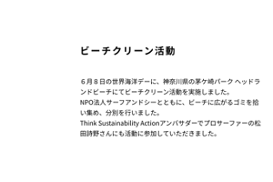 ビーチクリーン活動　6月8日の世界海洋デーに、神奈川県の茅ヶ崎パークヘッドランドビーチにてビーチクリーン活動を実施しました。NPO法人サーフアンドシーとともに、ビーチに広がるゴミを広い集め、分別を行いました。Think Sastainability Actionアンバサダーでプロサーファーの松田詩野さんにも活動に参加していただきました。