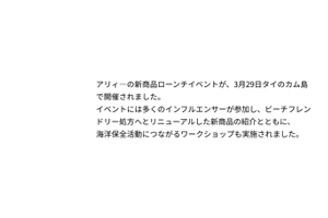 アリィーの新商品ローンチイベントが、3月29日タイのタイカム島で開催されました。イベントには多くのインフルエンサーが参加し、ビーチフレンドリー処方へとリニューアルした新商品の紹介とともに、海洋保全活動につながるワークショップも実施されました。