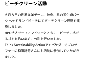 ビーチクリーン活動　6月8日の世界海洋デーに、神奈川県の茅ヶ崎パークヘッドランドビーチにてビーチクリーン活動を実施しました。NPO法人サーフアンドシーとともに、ビーチに広がるゴミを広い集め、分別を行いました。Think Sastainability Actionアンバサダーでプロサーファーの松田詩野さんにも活動に参加していただきました。