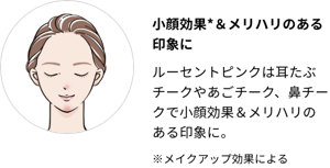 小顔効果*＆メリハリのある印象に。ルーセントピンクは耳たぶチークやあごチーク、鼻チークで小顔効果＆メリハリのある印象に。※メイクアップ効果による