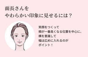 面長さんをやわらかい印象に見せるには？笑顔をつくって頬が一番高くなる位置を中心に、横を意識して幅は広めに入れるのがポイント！