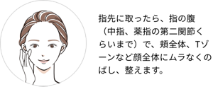 指先に取ったら、指の腹（中指、薬指の第二関節くらいまで）で、頬全体、Tゾーンなど顔全体にムラなくのばし、整えます。