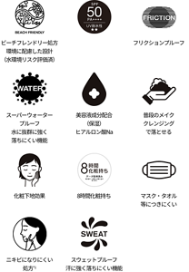 ビーチフレンドリー処方 環境に配慮した設計（水環境リスク評価済）、SPA50+、フリクションプルーフ、スーパーウォータープルーフ 水に抜群に強く落ちにくい機能、美容液成分配合（保湿） ヒアルロン酸Na、普段のメイククレンジングで落とせる、化粧下地効果、8時間化粧持ち、マスク・タオル等につきにくい、ニキビになりにくい処方*1、スウェットプルーフ 汗に強く落ちにくい機能