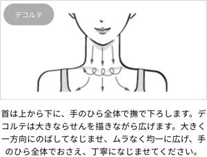デコルテ：首は上から下に、手のひら全体で撫で下ろします。デコルテは大きならせんを描きながら広げます。大きく一方向にのばしてなじませ、ムラなく均一に広げ、手のひら全体でおさえ、丁寧になじませてください。