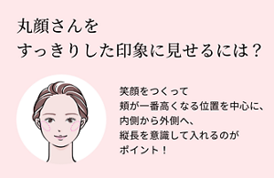 丸顔さんを すっきりした印象に見せるには？笑顔をつくって頬が一番高くなる位置を中心に、内側から外側へ、縦長を意識して入れるのがポイント！