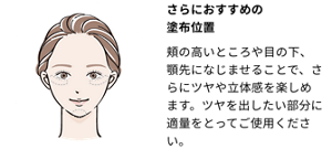 さらにおすすめの塗布位置：頬の高いところや目の下、顎先になじませることで、さらにツヤや立体感を楽しめます。ツヤを 出したい部分に適量をとってご使用ください。